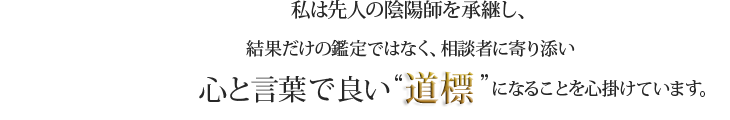 私は先人の陰陽師を継承し、結果だけの鑑定ではなく、相談者に寄り添い心と言葉で良い”道標”になることを心掛けています。