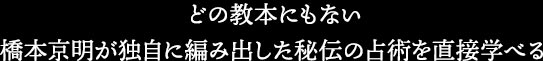 どの教本にもない橋本京明が独自に編み出した秘伝の占術を直接学べる